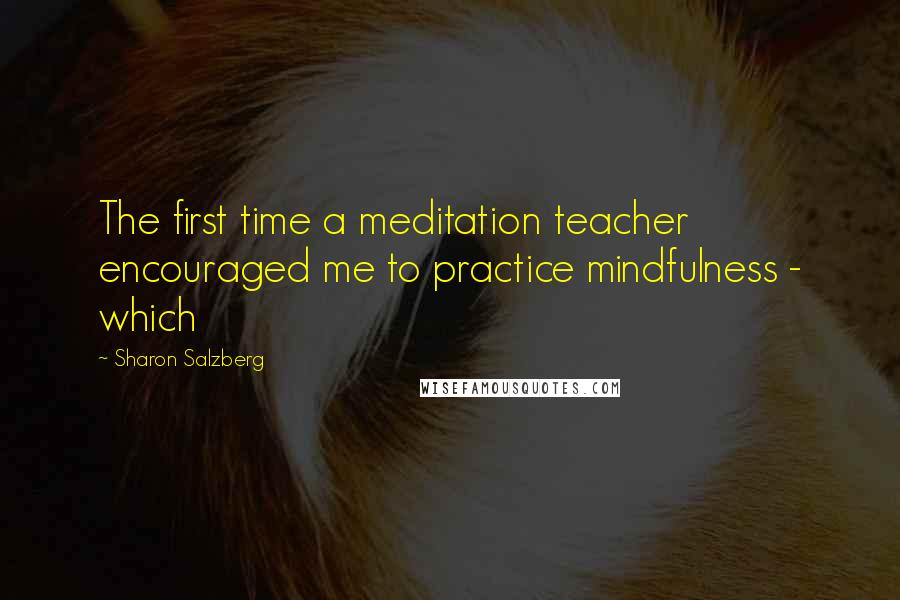 Sharon Salzberg Quotes: The first time a meditation teacher encouraged me to practice mindfulness - which