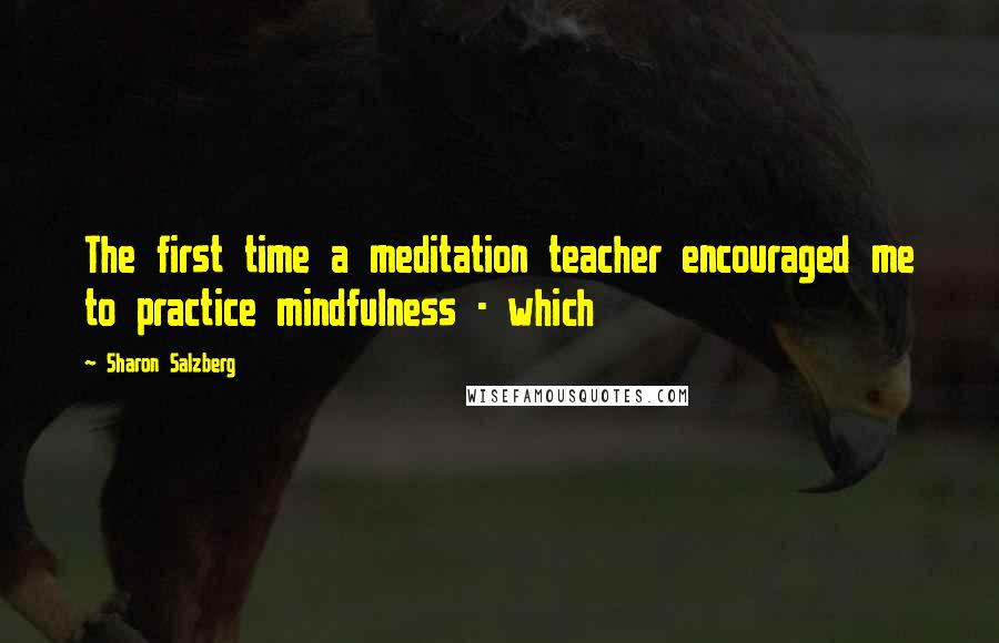 Sharon Salzberg Quotes: The first time a meditation teacher encouraged me to practice mindfulness - which