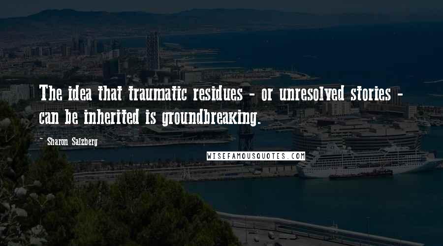 Sharon Salzberg Quotes: The idea that traumatic residues - or unresolved stories - can be inherited is groundbreaking.