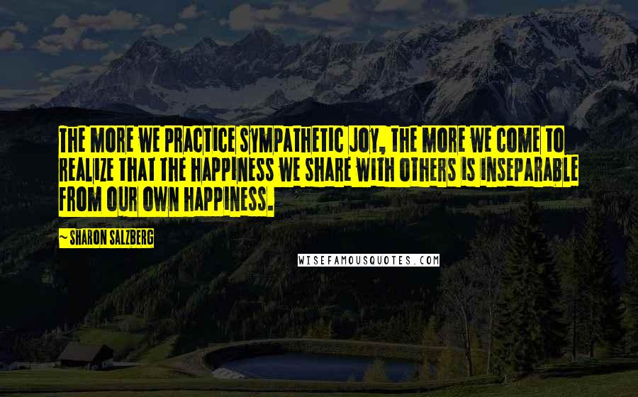 Sharon Salzberg Quotes: The more we practice sympathetic joy, the more we come to realize that the happiness we share with others is inseparable from our own happiness.