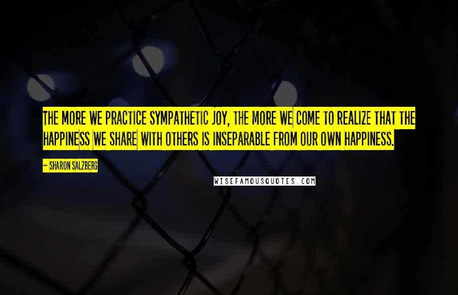 Sharon Salzberg Quotes: The more we practice sympathetic joy, the more we come to realize that the happiness we share with others is inseparable from our own happiness.