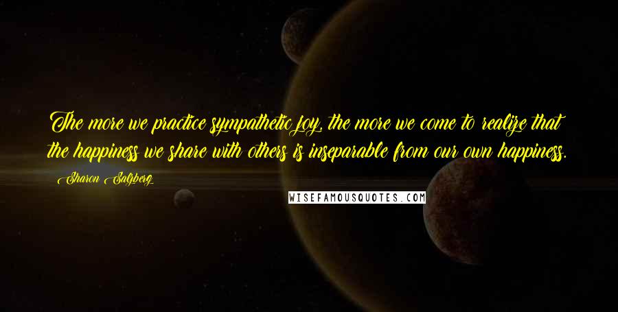 Sharon Salzberg Quotes: The more we practice sympathetic joy, the more we come to realize that the happiness we share with others is inseparable from our own happiness.