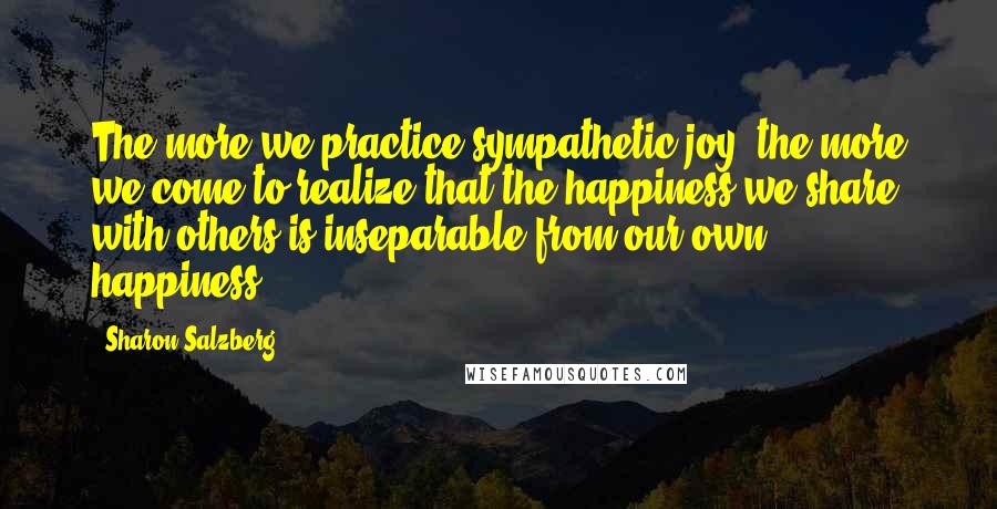 Sharon Salzberg Quotes: The more we practice sympathetic joy, the more we come to realize that the happiness we share with others is inseparable from our own happiness.