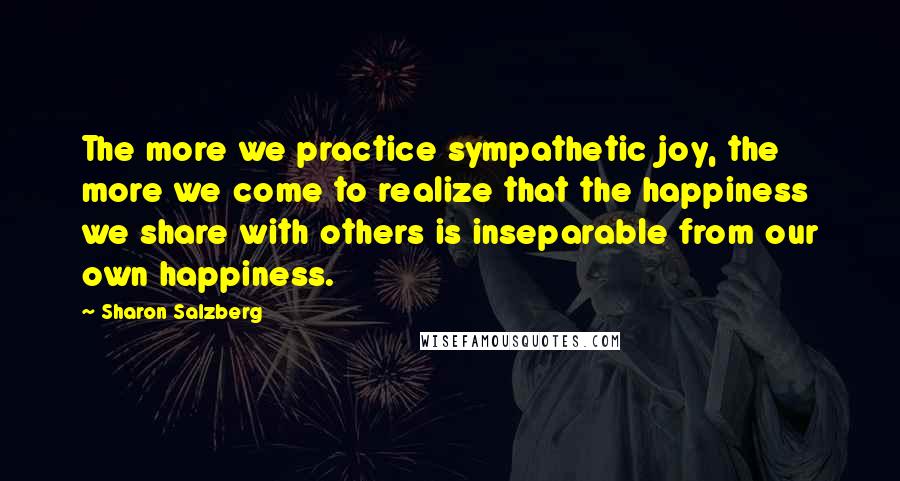 Sharon Salzberg Quotes: The more we practice sympathetic joy, the more we come to realize that the happiness we share with others is inseparable from our own happiness.