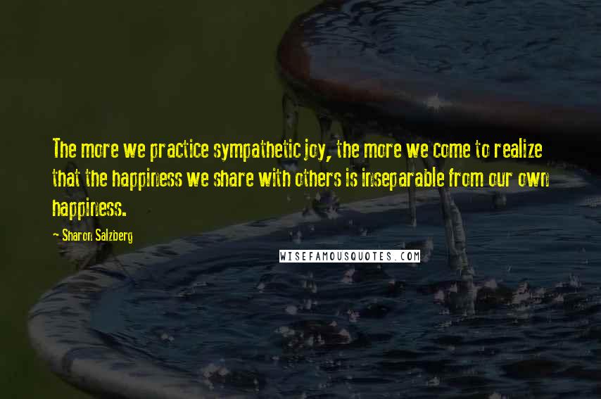 Sharon Salzberg Quotes: The more we practice sympathetic joy, the more we come to realize that the happiness we share with others is inseparable from our own happiness.