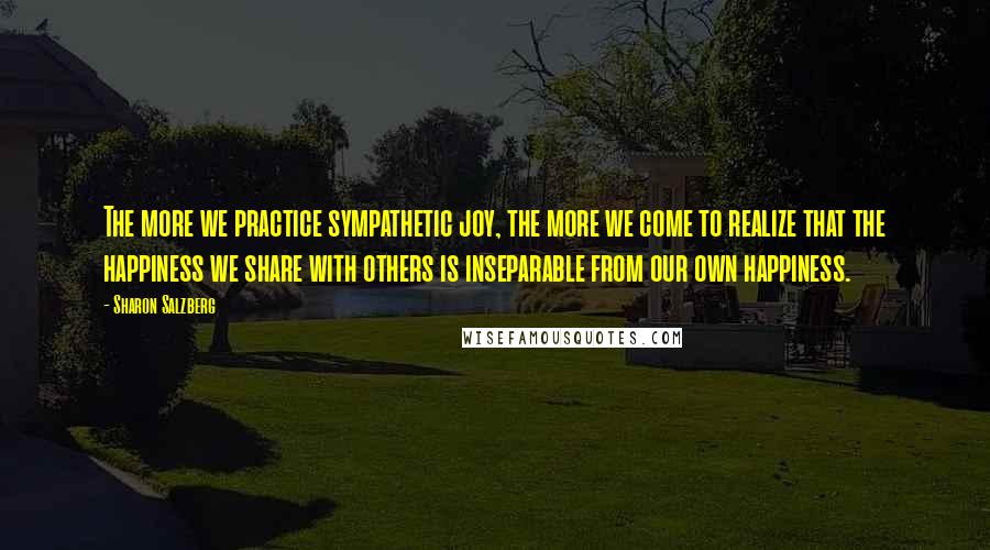 Sharon Salzberg Quotes: The more we practice sympathetic joy, the more we come to realize that the happiness we share with others is inseparable from our own happiness.