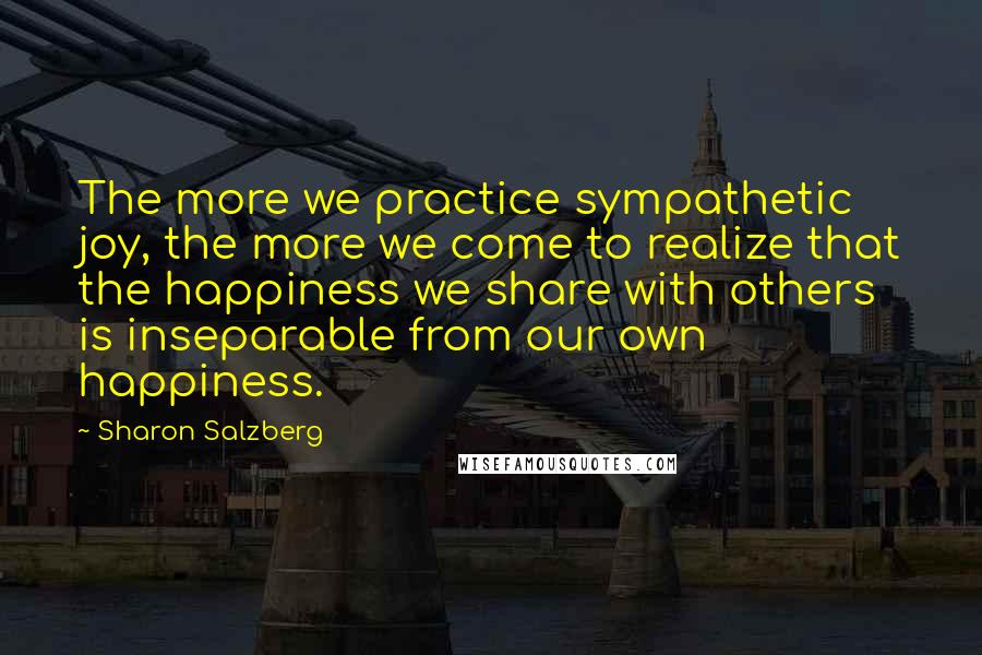 Sharon Salzberg Quotes: The more we practice sympathetic joy, the more we come to realize that the happiness we share with others is inseparable from our own happiness.