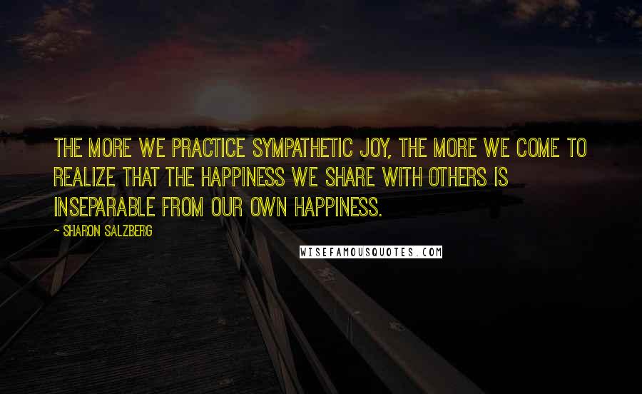 Sharon Salzberg Quotes: The more we practice sympathetic joy, the more we come to realize that the happiness we share with others is inseparable from our own happiness.