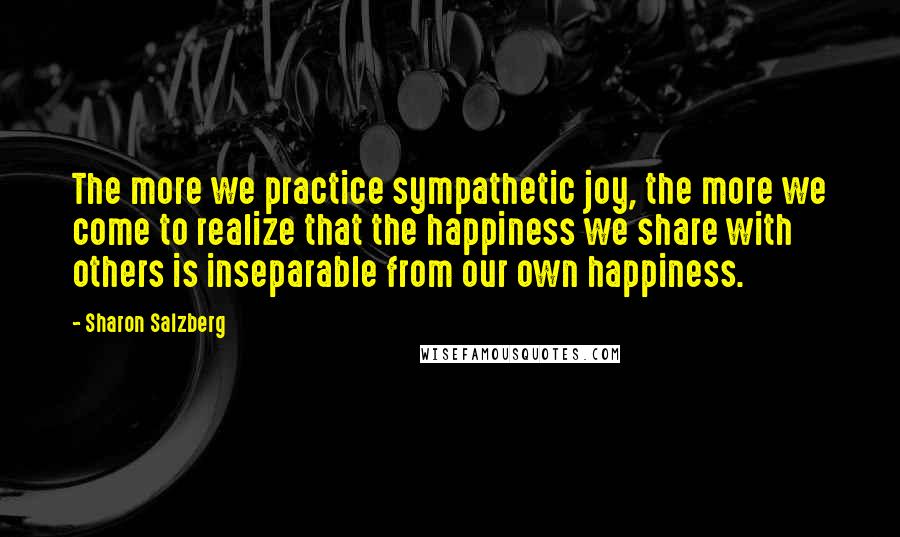 Sharon Salzberg Quotes: The more we practice sympathetic joy, the more we come to realize that the happiness we share with others is inseparable from our own happiness.