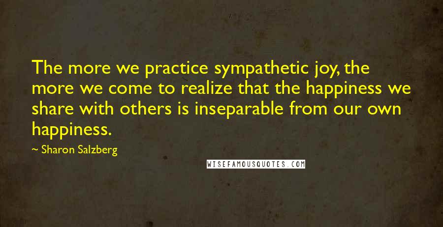 Sharon Salzberg Quotes: The more we practice sympathetic joy, the more we come to realize that the happiness we share with others is inseparable from our own happiness.