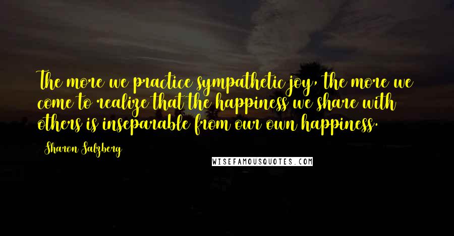 Sharon Salzberg Quotes: The more we practice sympathetic joy, the more we come to realize that the happiness we share with others is inseparable from our own happiness.