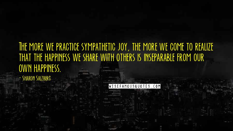 Sharon Salzberg Quotes: The more we practice sympathetic joy, the more we come to realize that the happiness we share with others is inseparable from our own happiness.