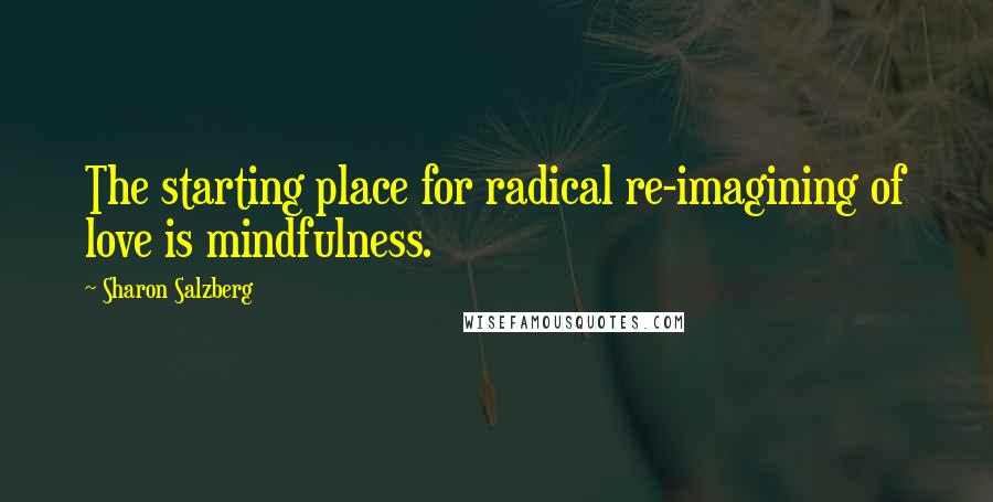 Sharon Salzberg Quotes: The starting place for radical re-imagining of love is mindfulness.