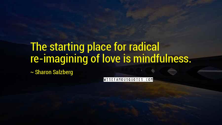 Sharon Salzberg Quotes: The starting place for radical re-imagining of love is mindfulness.