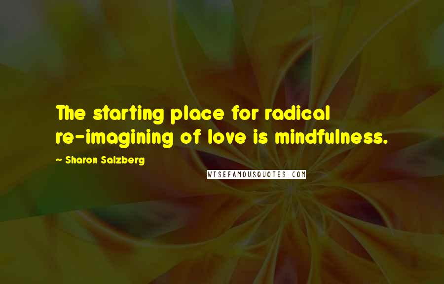 Sharon Salzberg Quotes: The starting place for radical re-imagining of love is mindfulness.