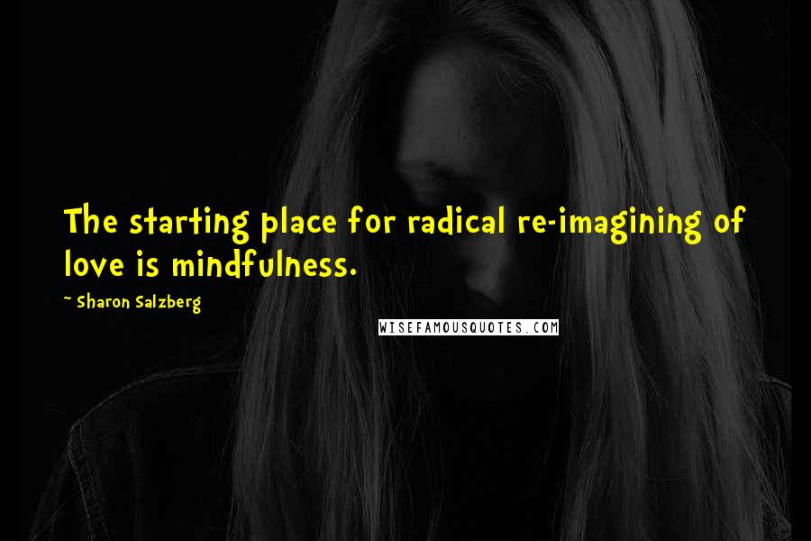 Sharon Salzberg Quotes: The starting place for radical re-imagining of love is mindfulness.