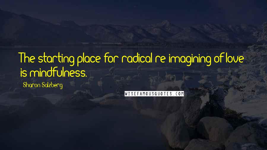 Sharon Salzberg Quotes: The starting place for radical re-imagining of love is mindfulness.