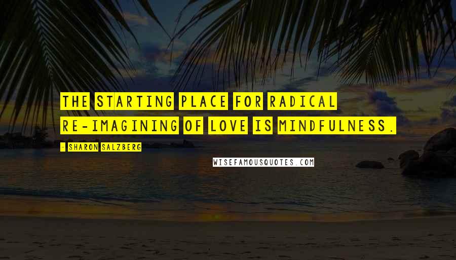 Sharon Salzberg Quotes: The starting place for radical re-imagining of love is mindfulness.