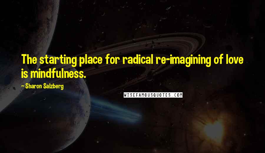 Sharon Salzberg Quotes: The starting place for radical re-imagining of love is mindfulness.