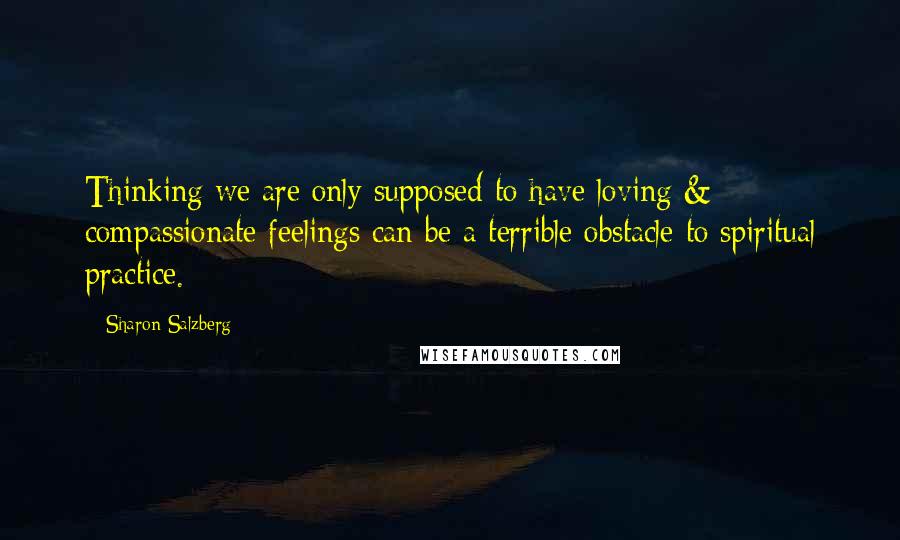 Sharon Salzberg Quotes: Thinking we are only supposed to have loving & compassionate feelings can be a terrible obstacle to spiritual practice.