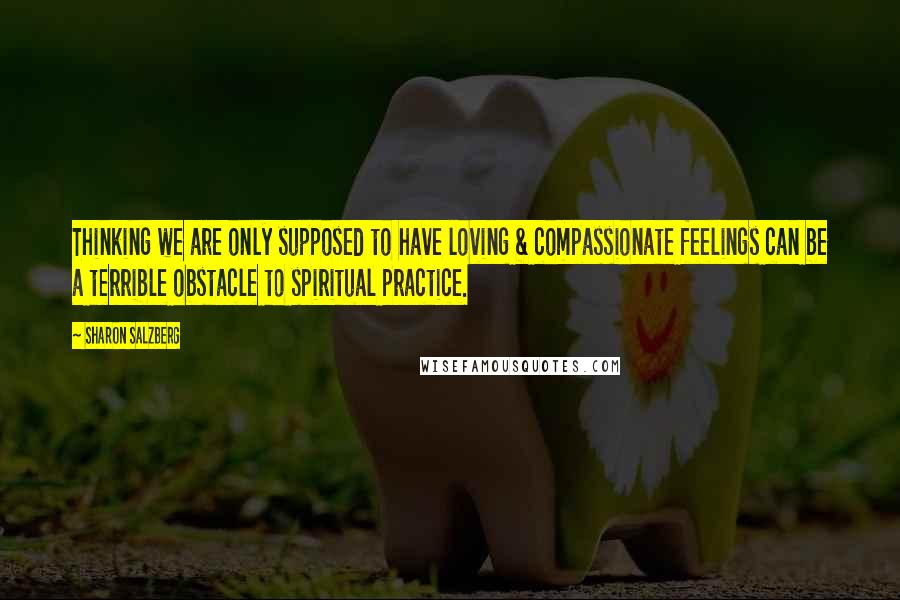 Sharon Salzberg Quotes: Thinking we are only supposed to have loving & compassionate feelings can be a terrible obstacle to spiritual practice.