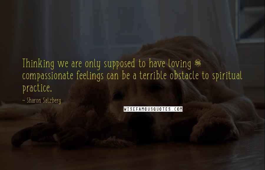 Sharon Salzberg Quotes: Thinking we are only supposed to have loving & compassionate feelings can be a terrible obstacle to spiritual practice.