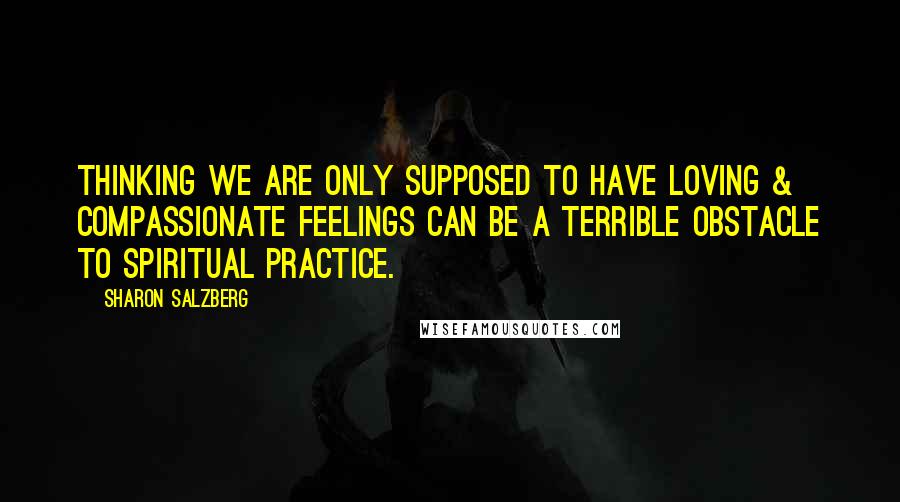 Sharon Salzberg Quotes: Thinking we are only supposed to have loving & compassionate feelings can be a terrible obstacle to spiritual practice.