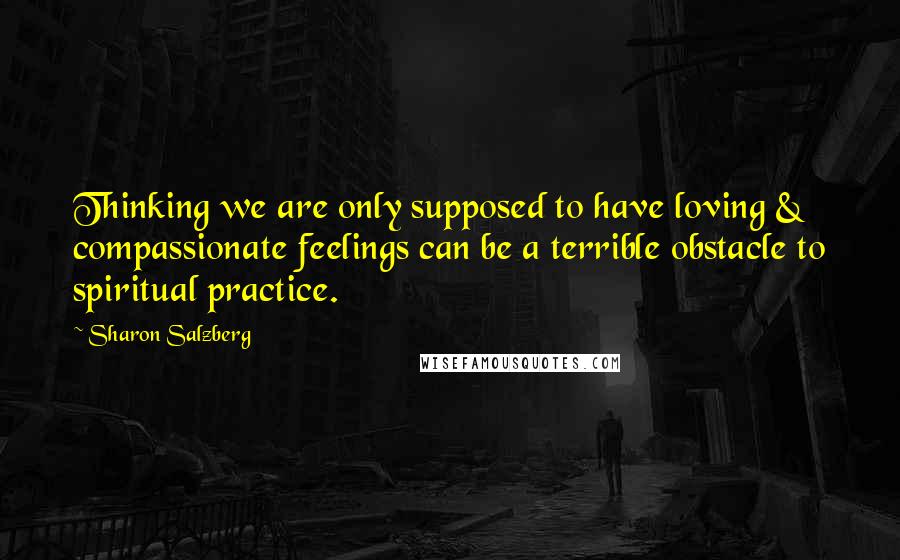 Sharon Salzberg Quotes: Thinking we are only supposed to have loving & compassionate feelings can be a terrible obstacle to spiritual practice.