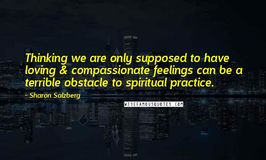 Sharon Salzberg Quotes: Thinking we are only supposed to have loving & compassionate feelings can be a terrible obstacle to spiritual practice.