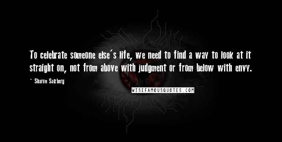 Sharon Salzberg Quotes: To celebrate someone else's life, we need to find a way to look at it straight on, not from above with judgment or from below with envy.