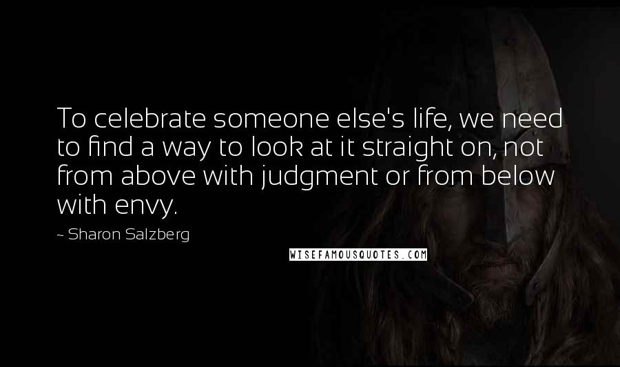 Sharon Salzberg Quotes: To celebrate someone else's life, we need to find a way to look at it straight on, not from above with judgment or from below with envy.