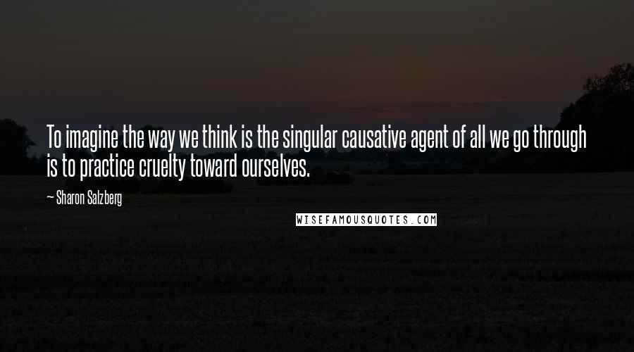 Sharon Salzberg Quotes: To imagine the way we think is the singular causative agent of all we go through is to practice cruelty toward ourselves.