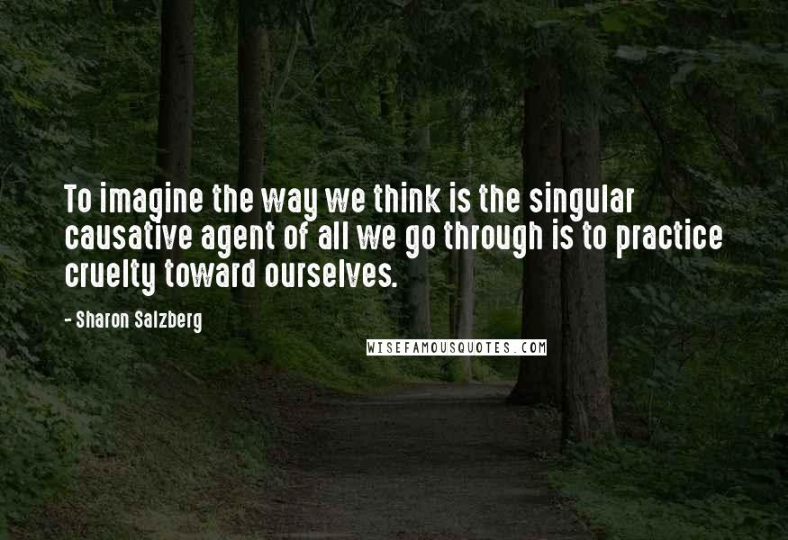 Sharon Salzberg Quotes: To imagine the way we think is the singular causative agent of all we go through is to practice cruelty toward ourselves.