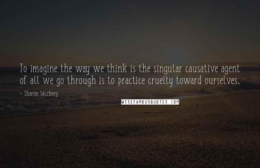 Sharon Salzberg Quotes: To imagine the way we think is the singular causative agent of all we go through is to practice cruelty toward ourselves.