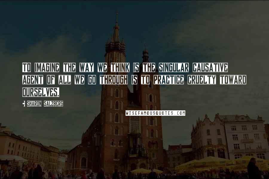Sharon Salzberg Quotes: To imagine the way we think is the singular causative agent of all we go through is to practice cruelty toward ourselves.