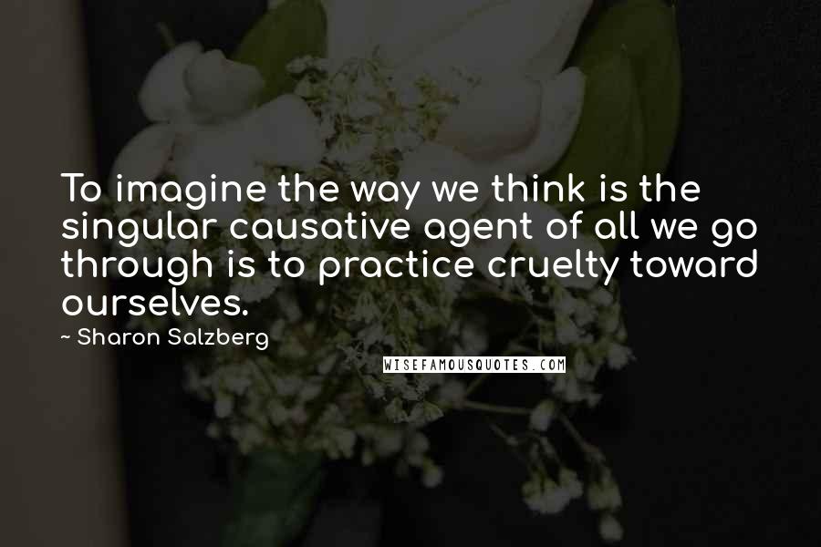 Sharon Salzberg Quotes: To imagine the way we think is the singular causative agent of all we go through is to practice cruelty toward ourselves.