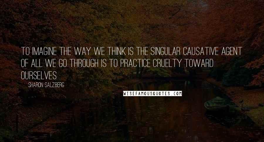 Sharon Salzberg Quotes: To imagine the way we think is the singular causative agent of all we go through is to practice cruelty toward ourselves.