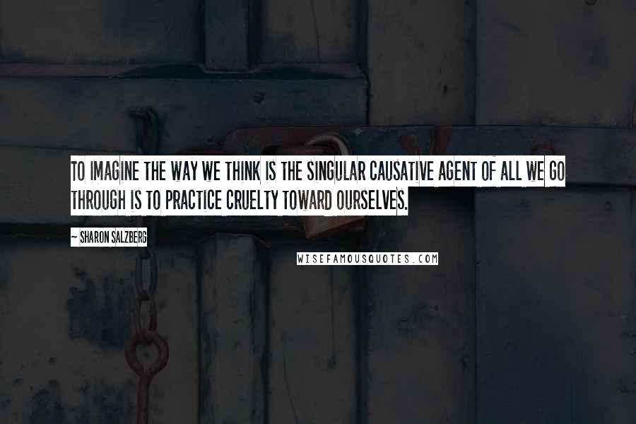 Sharon Salzberg Quotes: To imagine the way we think is the singular causative agent of all we go through is to practice cruelty toward ourselves.