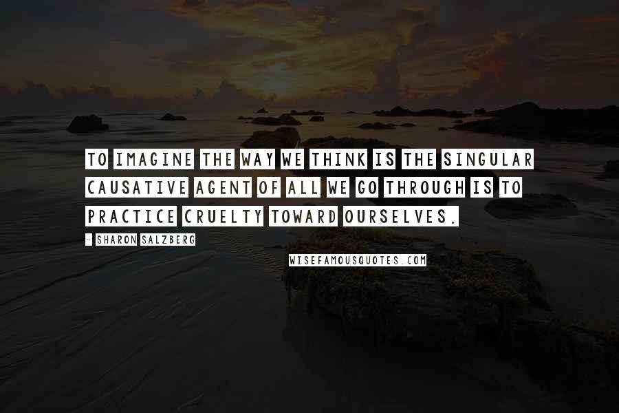 Sharon Salzberg Quotes: To imagine the way we think is the singular causative agent of all we go through is to practice cruelty toward ourselves.