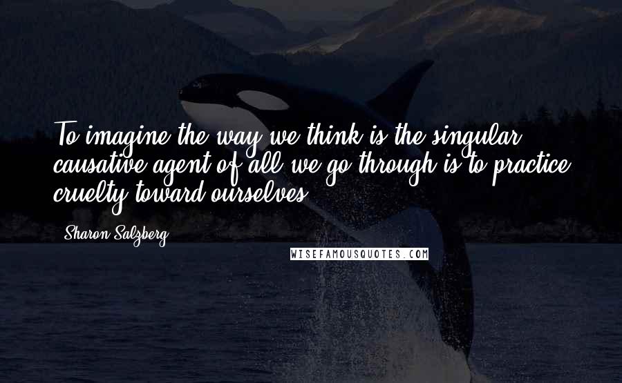 Sharon Salzberg Quotes: To imagine the way we think is the singular causative agent of all we go through is to practice cruelty toward ourselves.