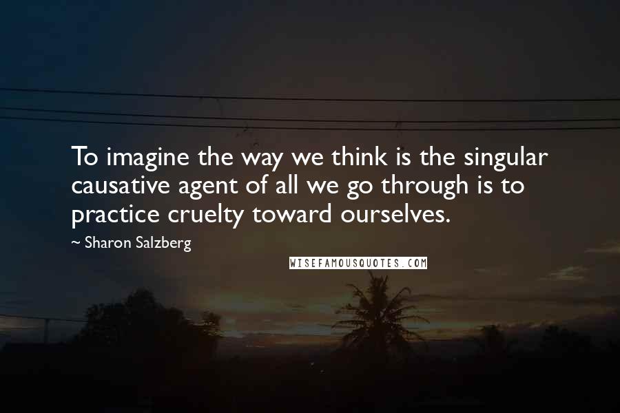 Sharon Salzberg Quotes: To imagine the way we think is the singular causative agent of all we go through is to practice cruelty toward ourselves.