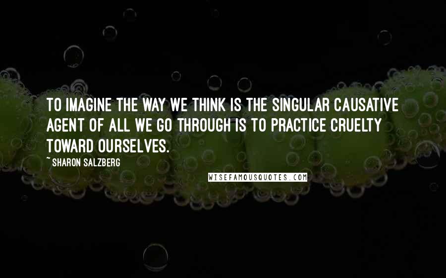 Sharon Salzberg Quotes: To imagine the way we think is the singular causative agent of all we go through is to practice cruelty toward ourselves.