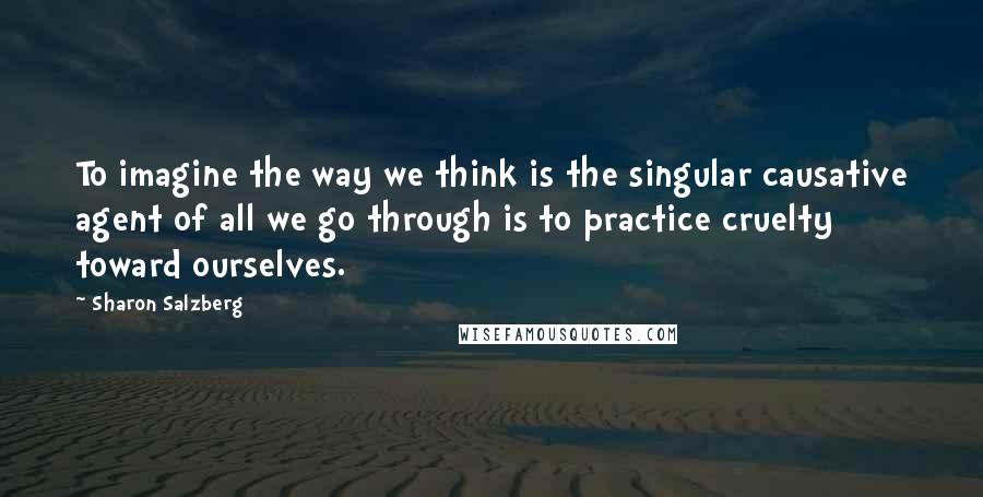 Sharon Salzberg Quotes: To imagine the way we think is the singular causative agent of all we go through is to practice cruelty toward ourselves.