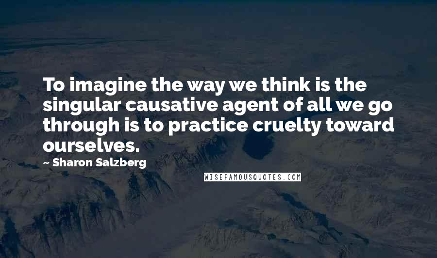 Sharon Salzberg Quotes: To imagine the way we think is the singular causative agent of all we go through is to practice cruelty toward ourselves.