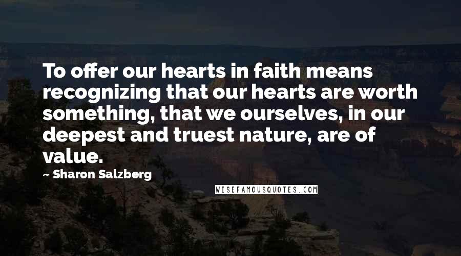 Sharon Salzberg Quotes: To offer our hearts in faith means recognizing that our hearts are worth something, that we ourselves, in our deepest and truest nature, are of value.