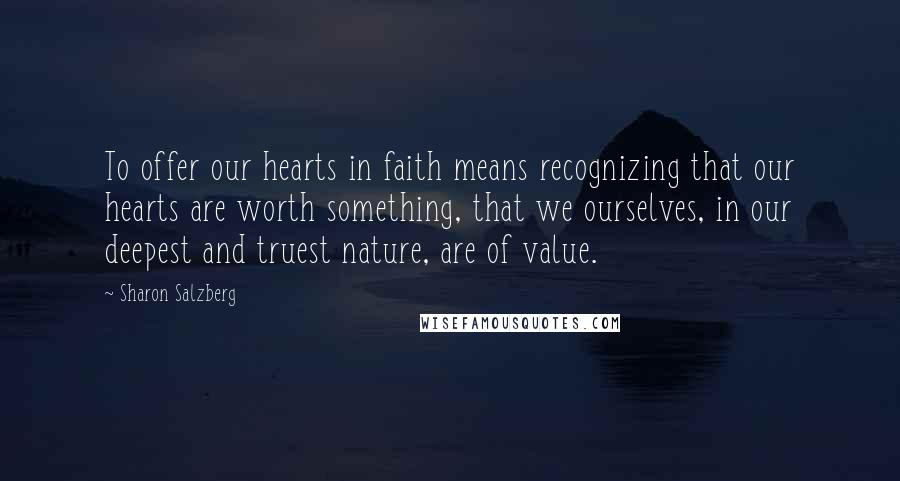 Sharon Salzberg Quotes: To offer our hearts in faith means recognizing that our hearts are worth something, that we ourselves, in our deepest and truest nature, are of value.