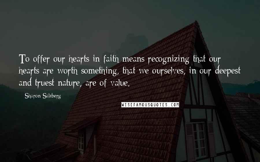 Sharon Salzberg Quotes: To offer our hearts in faith means recognizing that our hearts are worth something, that we ourselves, in our deepest and truest nature, are of value.