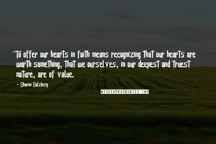 Sharon Salzberg Quotes: To offer our hearts in faith means recognizing that our hearts are worth something, that we ourselves, in our deepest and truest nature, are of value.