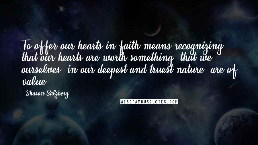 Sharon Salzberg Quotes: To offer our hearts in faith means recognizing that our hearts are worth something, that we ourselves, in our deepest and truest nature, are of value.