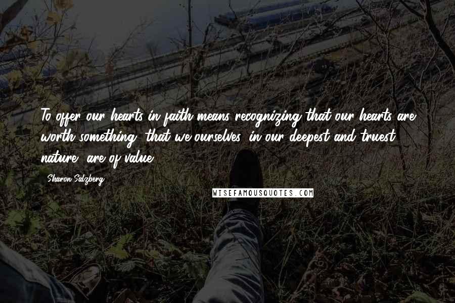 Sharon Salzberg Quotes: To offer our hearts in faith means recognizing that our hearts are worth something, that we ourselves, in our deepest and truest nature, are of value.